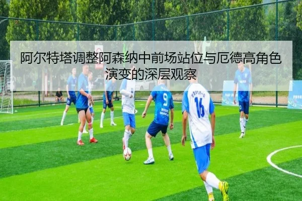 阿尔特塔调整阿森纳中前场站位与厄德高角色演变的深层观察