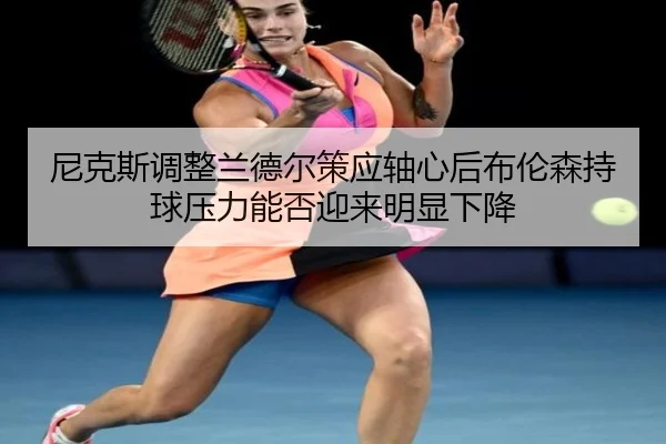 尼克斯调整兰德尔策应轴心后布伦森持球压力能否迎来明显下降