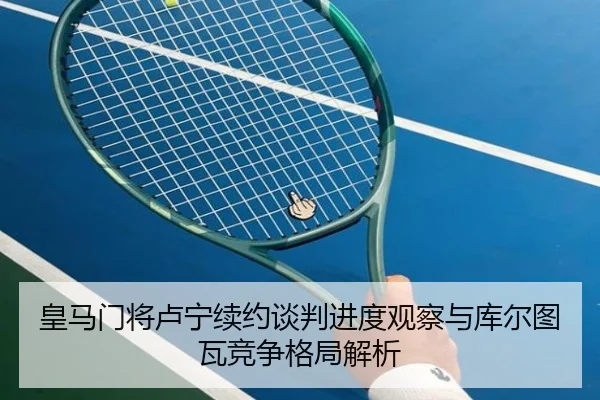 皇马门将卢宁续约谈判进度观察与库尔图瓦竞争格局解析