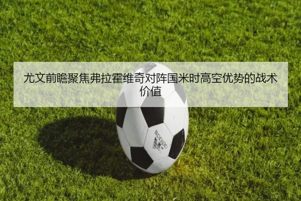 尤文前瞻聚焦弗拉霍维奇对阵国米时高空优势的战术价值